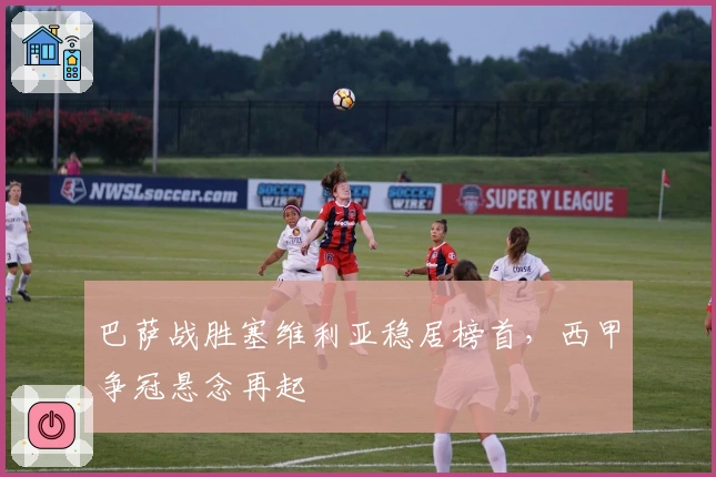 巴萨战胜塞维利亚稳居榜首，西甲争冠悬念再起