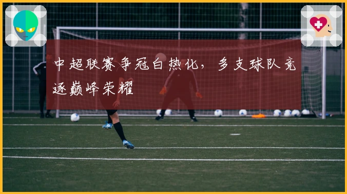 中超联赛争冠白热化，多支球队竞逐巅峰荣耀