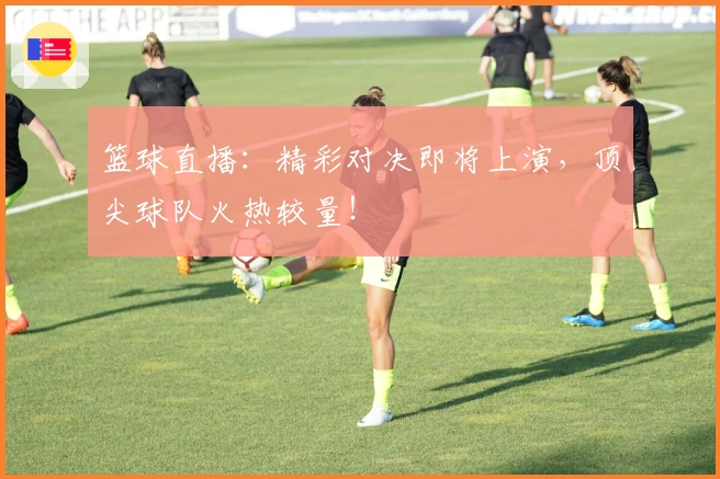 篮球直播：精彩对决即将上演，顶尖球队火热较量！