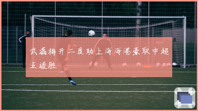 武磊梅开二度助上海海港豪取中超五连胜