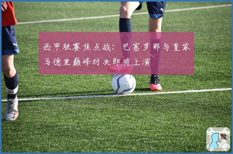 西甲联赛焦点战：巴塞罗那与皇家马德里巅峰对决即将上演