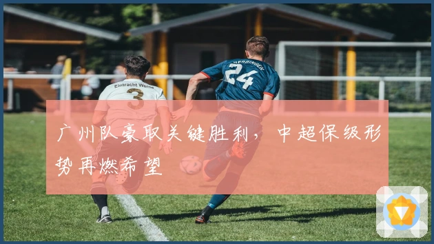 广州队豪取关键胜利，中超保级形势再燃希望