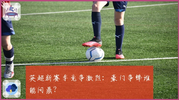 英超新赛季竞争激烈：豪门争锋谁能问鼎？