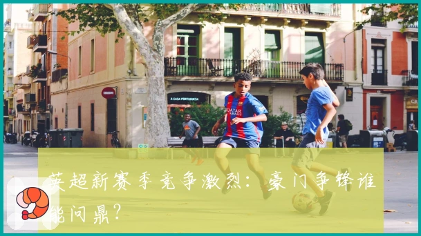 英超新赛季竞争激烈：豪门争锋谁能问鼎？