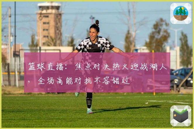 篮球直播：焦点对决热火迎战湖人，全场高能对抗不容错过